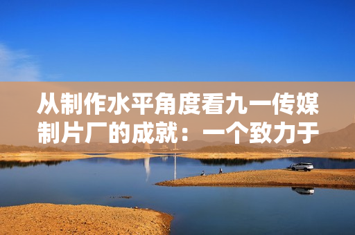 從制作水平角度看九一傳媒制片廠的成就：一個致力于創(chuàng)新的制片廠