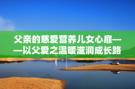 父親的慈愛(ài)營(yíng)養(yǎng)兒女心扉——以父愛(ài)之溫暖滋潤(rùn)成長(zhǎng)路