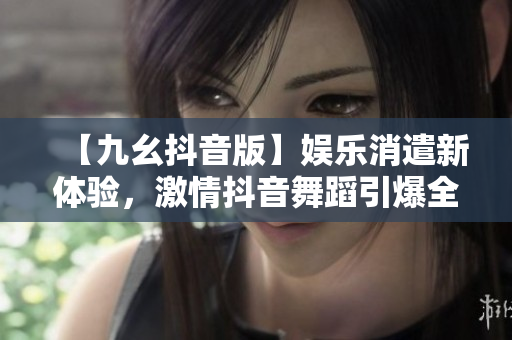 【九幺抖音版】娛樂消遣新體驗(yàn)，激情抖音舞蹈引爆全場！
