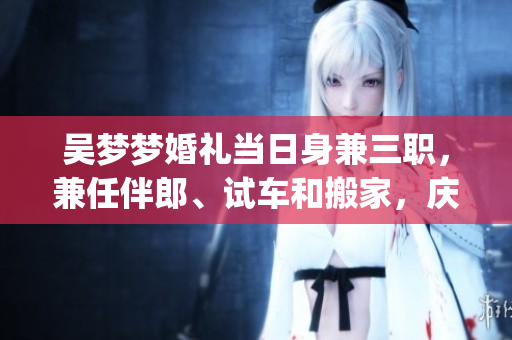 吳夢(mèng)夢(mèng)婚禮當(dāng)日身兼三職，兼任伴郎、試車和搬家，慶典喜悅難掩(1)