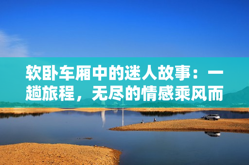 軟臥車廂中的迷人故事：一趟旅程，無(wú)盡的情感乘風(fēng)而來(lái)