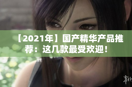 【2021年】國(guó)產(chǎn)精華產(chǎn)品推薦：這幾款最受歡迎！