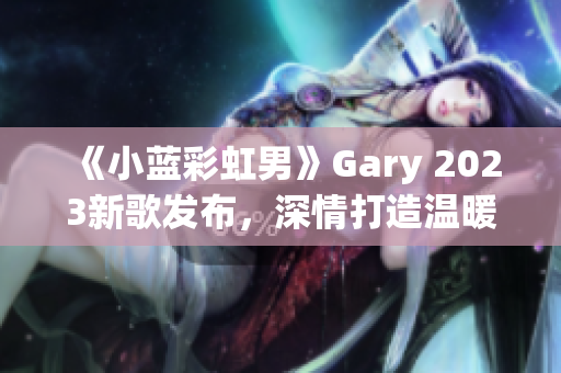 《小藍(lán)彩虹男》Gary 2023新歌發(fā)布，深情打造溫暖音樂(lè)之旅
