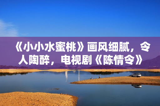 《小小水蜜桃》畫風(fēng)細(xì)膩，令人陶醉，電視劇《陳情令》必看！