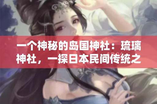 一個(gè)神秘的島國神社：琉璃神社，一探日本民間傳統(tǒng)之美