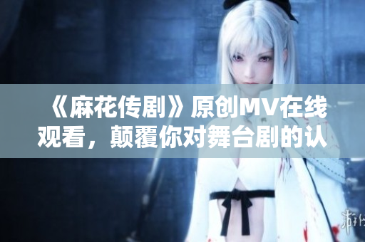 《麻花傳劇》原創(chuàng)MV在線觀看，顛覆你對(duì)舞臺(tái)劇的認(rèn)知！