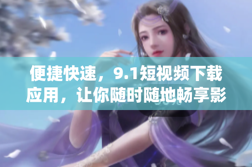 便捷快速，9.1短視頻下載應(yīng)用，讓你隨時隨地暢享影音樂趣(1)
