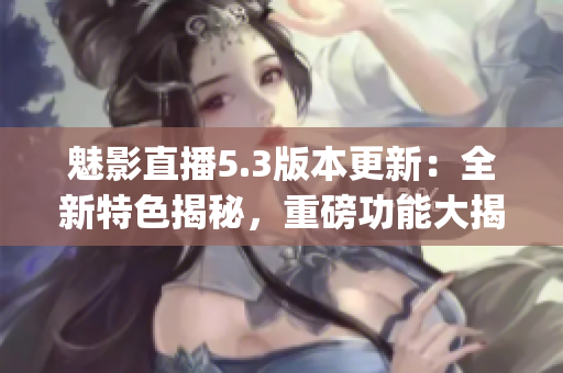 魅影直播5.3版本更新：全新特色揭秘，重磅功能大揭秘！(1)