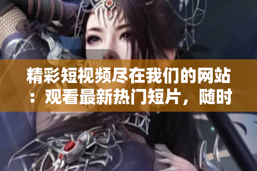 精彩短視頻盡在我們的網(wǎng)站：觀看最新熱門短片，隨時(shí)隨地收看創(chuàng)意短視頻