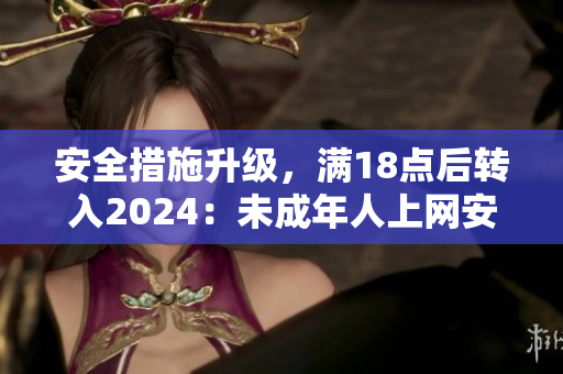 安全措施升級(jí)，滿18點(diǎn)后轉(zhuǎn)入2024：未成年人上網(wǎng)安全受關(guān)注