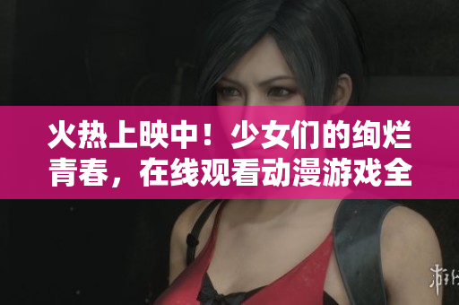 火熱上映中！少女們的絢爛青春，在線觀看動(dòng)漫游戲全紀(jì)錄
