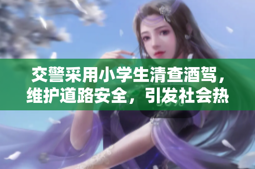 交警采用小學(xué)生清查酒駕，維護(hù)道路安全，引發(fā)社會熱議