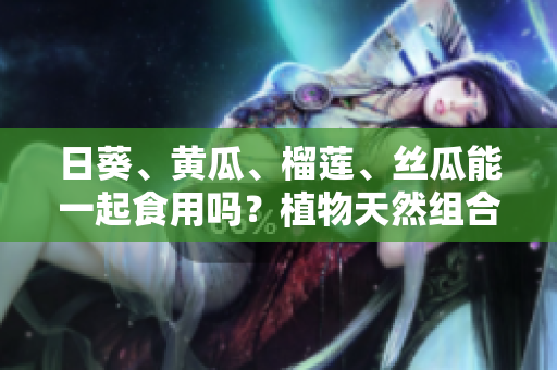 日葵、黃瓜、榴蓮、絲瓜能一起食用嗎？植物天然組合的美味研究