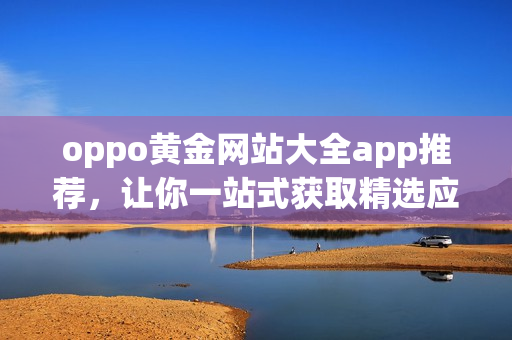 oppo黃金網(wǎng)站大全app推薦，讓你一站式獲取精選應(yīng)用及最新資訊