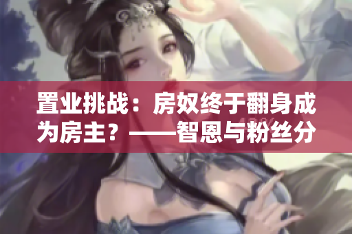 置業(yè)挑戰(zhàn)：房奴終于翻身成為房主？——智恩與粉絲分享房產(chǎn)心得