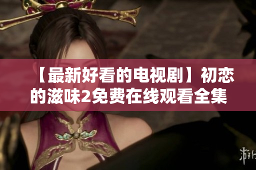 【最新好看的電視劇】初戀的滋味2免費在線觀看全集-心動愛情??！