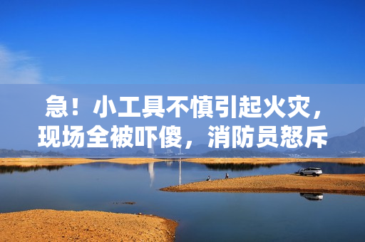 急！小工具不慎引起火災(zāi)，現(xiàn)場全被嚇傻，消防員怒斥！