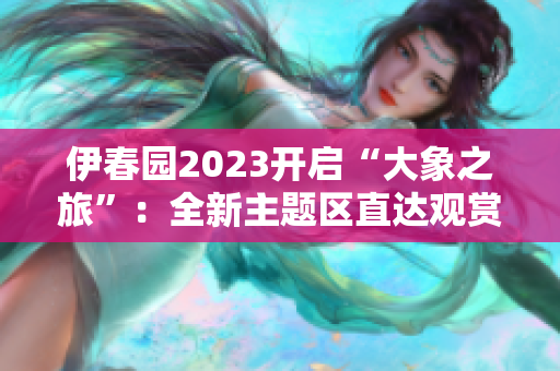 伊春園2023開啟“大象之旅”：全新主題區(qū)直達(dá)觀賞大象！