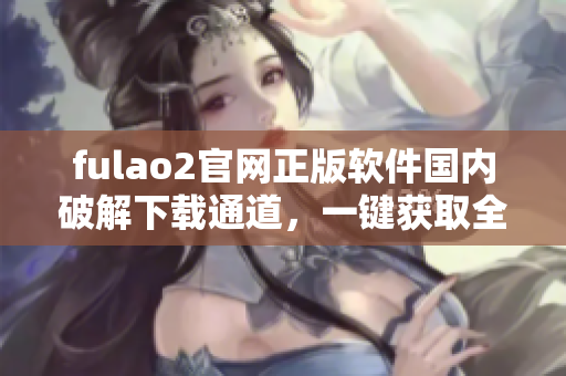 fulao2官網(wǎng)正版軟件國內(nèi)破解下載通道，一鍵獲取全新版資源
