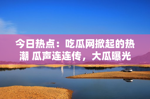 今日熱點：吃瓜網掀起的熱潮 瓜聲連連傳，大瓜曝光！
