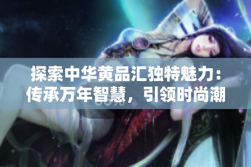 探索中華黃品匯獨特魅力：傳承萬年智慧，引領時尚潮流
