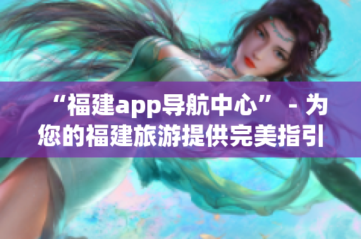 “福建app導航中心” - 為您的福建旅游提供完美指引