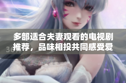 多部適合夫妻觀看的電視劇推薦，品味相投共同感受愛的甜蜜和溫暖，共享精彩時光