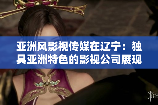 亞洲風(fēng)影視傳媒在遼寧：獨(dú)具亞洲特色的影視公司展現(xiàn)創(chuàng)意之都的魅力