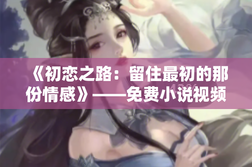 《初戀之路：留住最初的那份情感》——免費(fèi)小說(shuō)視頻閱讀