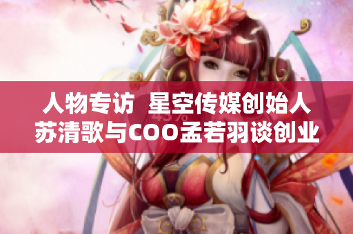 人物專訪  星空傳媒創(chuàng)始人蘇清歌與COO孟若羽談創(chuàng)業(yè)心得