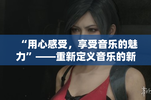 “用心感受，享受音樂的魅力”——重新定義音樂的新視角