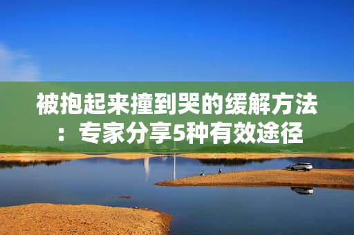 被抱起來撞到哭的緩解方法：專家分享5種有效途徑