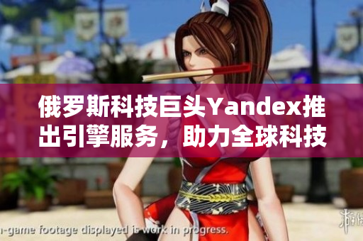 俄羅斯科技巨頭Yandex推出引擎服務(wù)，助力全球科技創(chuàng)新