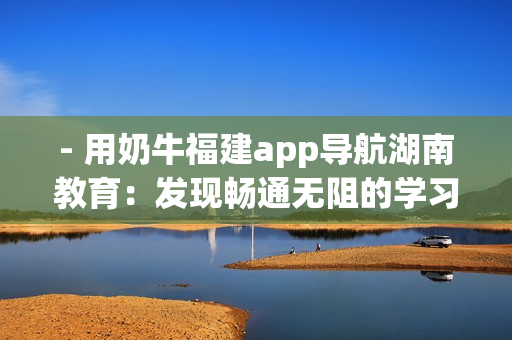- 用奶牛福建app導(dǎo)航湖南教育：發(fā)現(xiàn)暢通無阻的學(xué)習(xí)之旅
