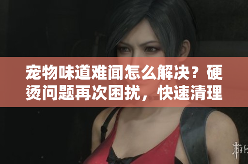 寵物味道難聞怎么解決？硬燙問題再次困擾，快速清理方法分享