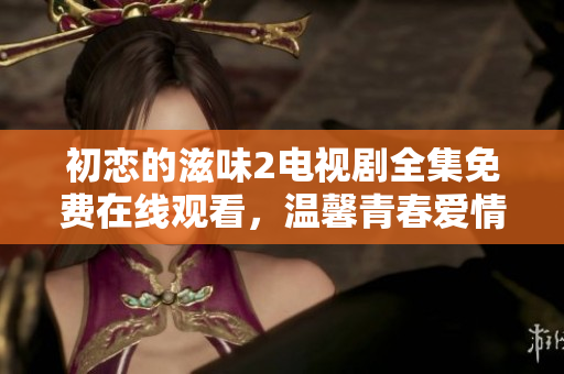 初戀的滋味2電視劇全集免費在線觀看，溫馨青春愛情劇情扣人心弦