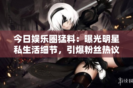 今日娛樂圈猛料：曝光明星私生活細節(jié)，引爆粉絲熱議！