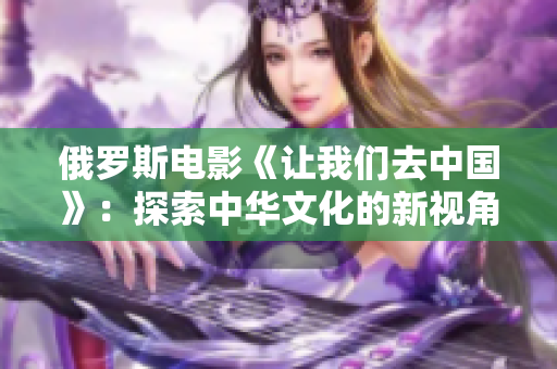 俄羅斯電影《讓我們?nèi)ブ袊?guó)》：探索中華文化的新視角