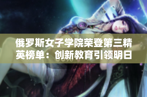俄羅斯女子學(xué)院榮登第三精英榜單：創(chuàng)新教育引領(lǐng)明日滿天星！