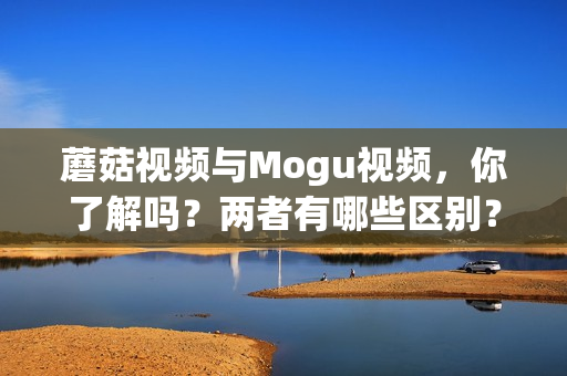 蘑菇視頻與Mogu視頻，你了解嗎？兩者有哪些區(qū)別？