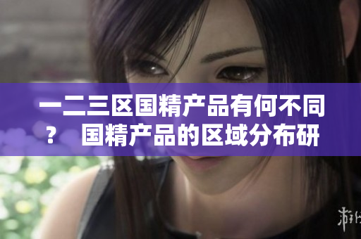 一二三區(qū)國精產(chǎn)品有何不同？  國精產(chǎn)品的區(qū)域分布研究