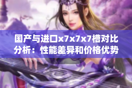國產(chǎn)與進(jìn)口x7x7x7槽對比分析：性能差異和價(jià)格優(yōu)勢深度剖析(1)