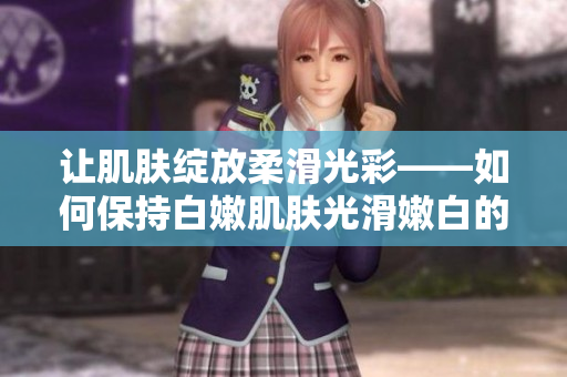 讓肌膚綻放柔滑光彩——如何保持白嫩肌膚光滑嫩白的秘訣