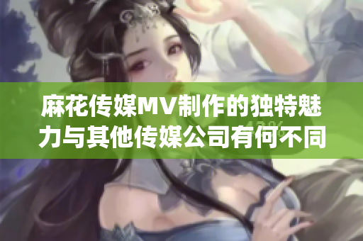 麻花傳媒MV制作的獨特魅力與其他傳媒公司有何不同？(1)