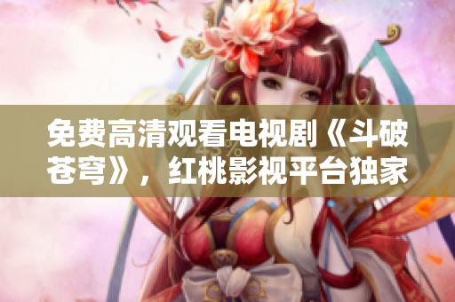 免費高清觀看電視劇《斗破蒼穹》，紅桃影視平臺獨家播出