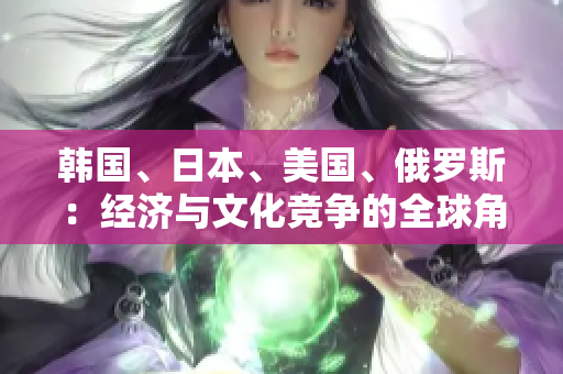 韓國、日本、美國、俄羅斯：經(jīng)濟(jì)與文化競爭的全球角逐