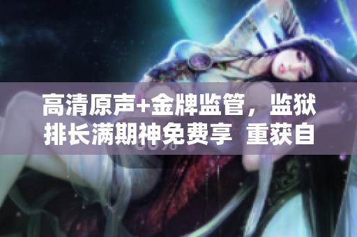高清原聲+金牌監(jiān)管，監(jiān)獄排長(zhǎng)滿期神免費(fèi)享  重獲自由的故事