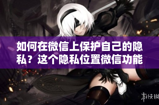 如何在微信上保護自己的隱私？這個隱私位置微信功能怎么玩？