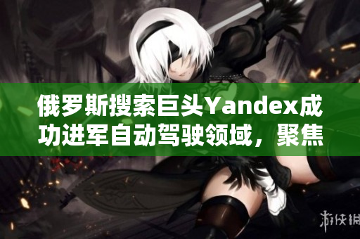 俄羅斯搜索巨頭Yandex成功進軍自動駕駛領域，聚焦創(chuàng)新技術發(fā)展