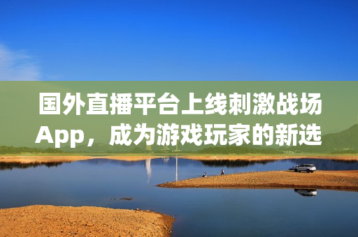 國(guó)外直播平臺(tái)上線刺激戰(zhàn)場(chǎng)App，成為游戲玩家的新選擇 ——全面報(bào)道